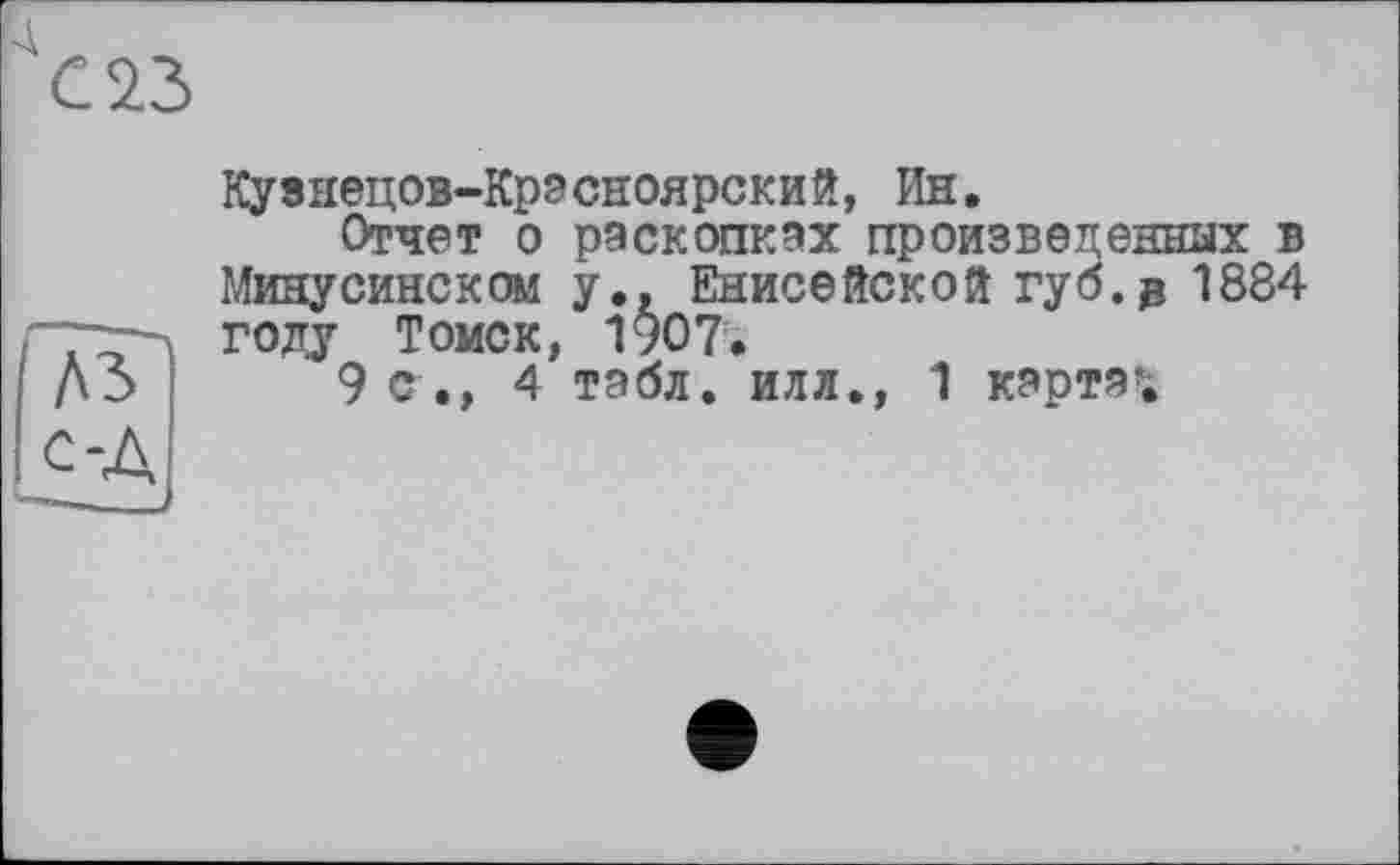 ﻿Кузнецов-Крэсноярский, Ин.
Отчет о раскопках произведенных в Минусинском у., Енисейской губ. g 1884 голу Томск, 1907.
9 с., 4 табл, илл., 1 карта»;